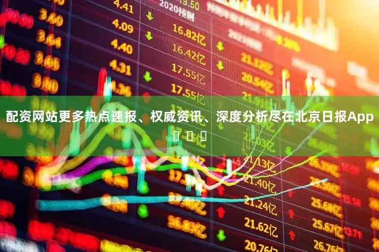 配资网站更多热点速报、权威资讯、深度分析尽在北京日报App​​​