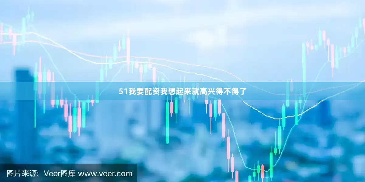 51我要配资我想起来就高兴得不得了